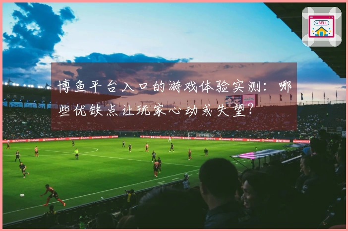 博鱼平台入口的游戏体验实测：哪些优缺点让玩家心动或失望？