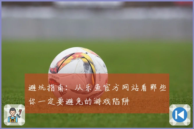 避坑指南：从乐鱼官方网站看那些你一定要避免的游戏陷阱