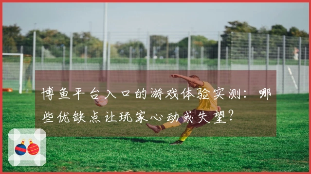 博鱼平台入口的游戏体验实测：哪些优缺点让玩家心动或失望？
